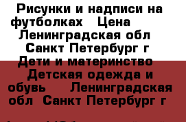 Рисунки и надписи на футболках › Цена ­ 600 - Ленинградская обл., Санкт-Петербург г. Дети и материнство » Детская одежда и обувь   . Ленинградская обл.,Санкт-Петербург г.